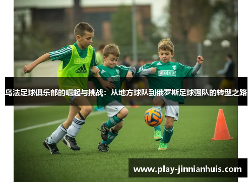 乌法足球俱乐部的崛起与挑战：从地方球队到俄罗斯足球强队的转型之路