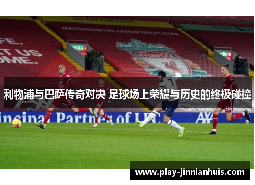利物浦与巴萨传奇对决 足球场上荣耀与历史的终极碰撞