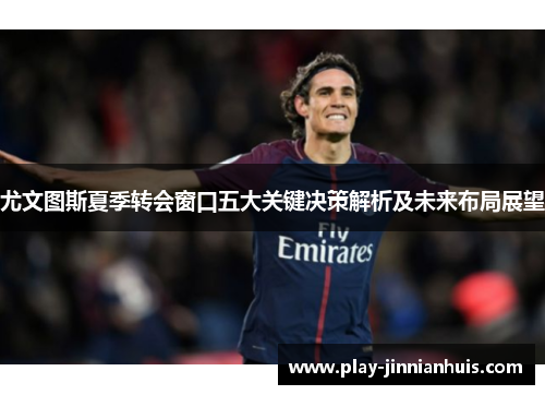 尤文图斯夏季转会窗口五大关键决策解析及未来布局展望