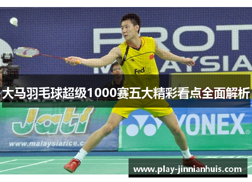 大马羽毛球超级1000赛五大精彩看点全面解析