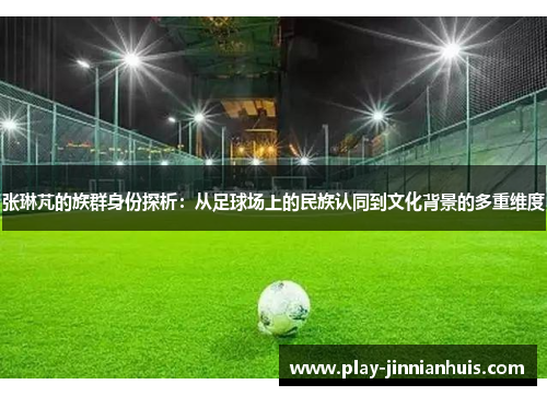 张琳芃的族群身份探析：从足球场上的民族认同到文化背景的多重维度